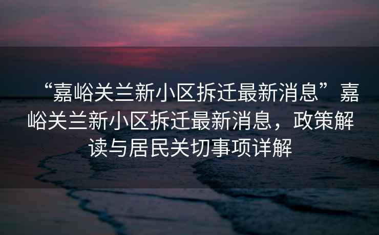 “嘉峪關(guān)蘭新小區(qū)拆遷最新消息”嘉峪關(guān)蘭新小區(qū)拆遷最新消息，政策解讀與居民關(guān)切事項(xiàng)詳解