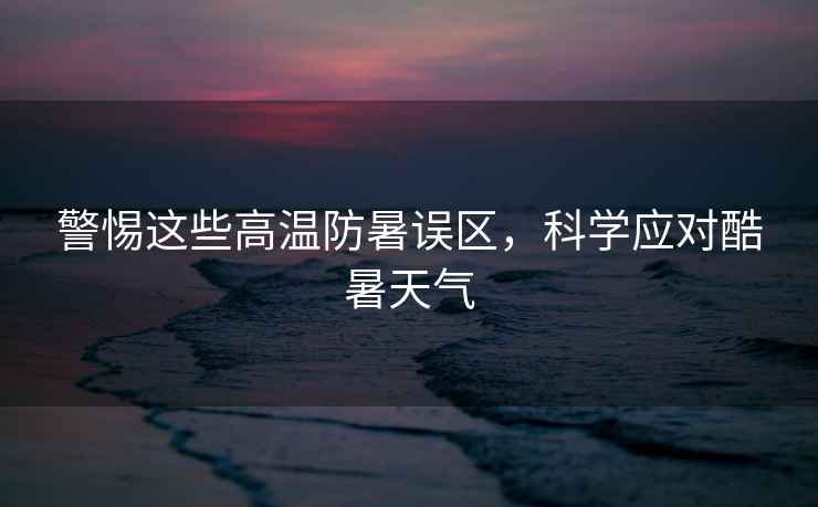 警惕這些高溫防暑誤區(qū)，科學(xué)應(yīng)對酷暑天氣