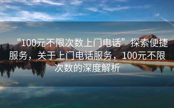 “100元不限次數(shù)上門電話”探索便捷服務，關于上門電話服務，100元不限次數(shù)的深度解析