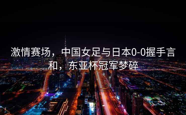激情賽場，中國女足與日本0-0握手言和，東亞杯冠軍夢碎