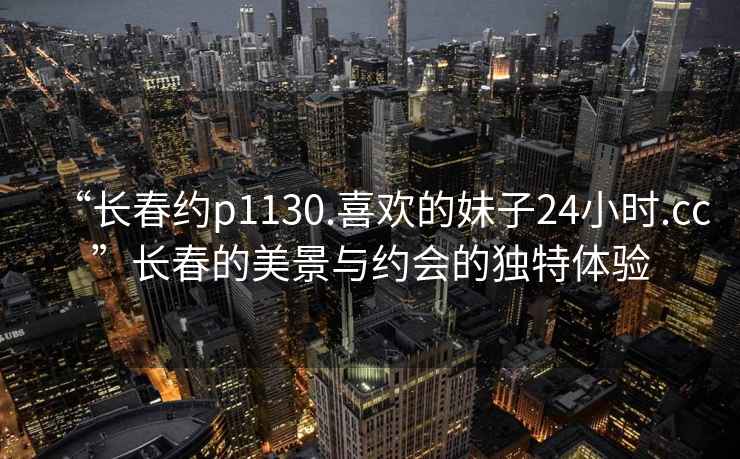 “長春約p1130.喜歡的妹子24小時.cc”長春的美景與約會的獨特體驗