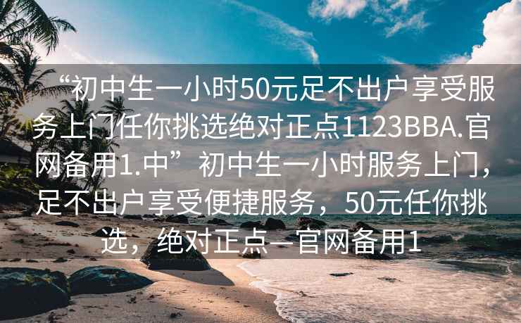 “初中生一小時(shí)50元足不出戶享受服務(wù)上門任你挑選絕對(duì)正點(diǎn)1123BBA.官網(wǎng)備用1.中”初中生一小時(shí)服務(wù)上門，足不出戶享受便捷服務(wù)，50元任你挑選，絕對(duì)正點(diǎn)—官網(wǎng)備用1