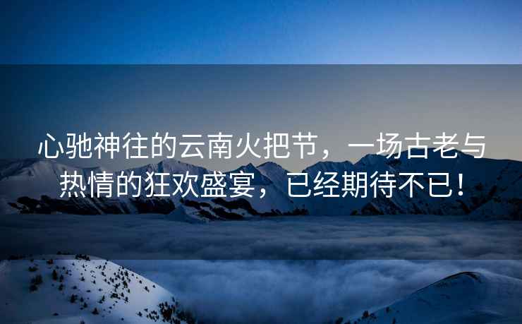心馳神往的云南火把節(jié)，一場(chǎng)古老與熱情的狂歡盛宴，已經(jīng)期待不已！