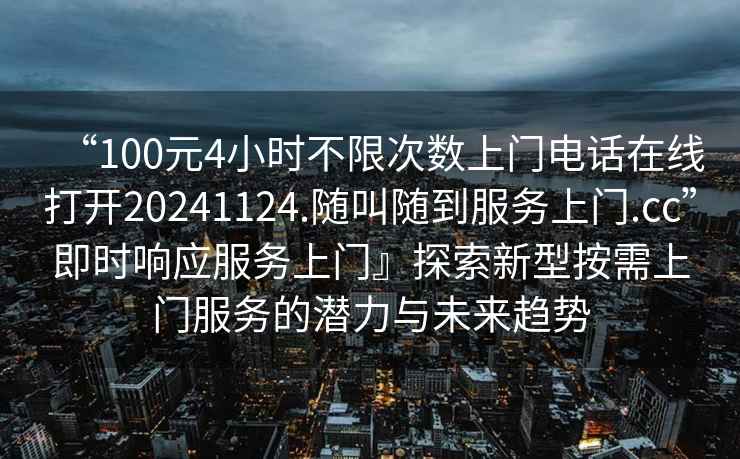 “100元4小時不限次數(shù)上門電話在線打開20241124.隨叫隨到服務(wù)上門.cc”即時響應(yīng)服務(wù)上門』探索新型按需上門服務(wù)的潛力與未來趨勢