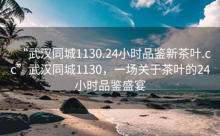 “武漢同城1130.24小時品鑒新茶葉.cc”武漢同城1130，一場關(guān)于茶葉的24小時品鑒盛宴