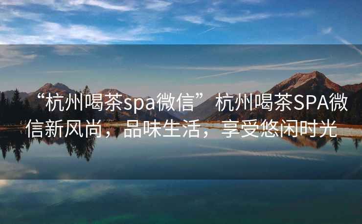“杭州喝茶spa微信”杭州喝茶SPA微信新風(fēng)尚，品味生活，享受悠閑時光