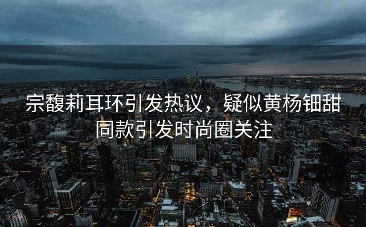 宗馥莉耳環(huán)引發(fā)熱議，疑似黃楊鈿甜同款引發(fā)時(shí)尚圈關(guān)注