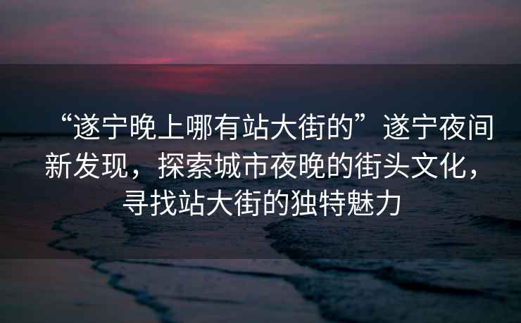 “遂寧晚上哪有站大街的”遂寧夜間新發(fā)現(xiàn)，探索城市夜晚的街頭文化，尋找站大街的獨(dú)特魅力