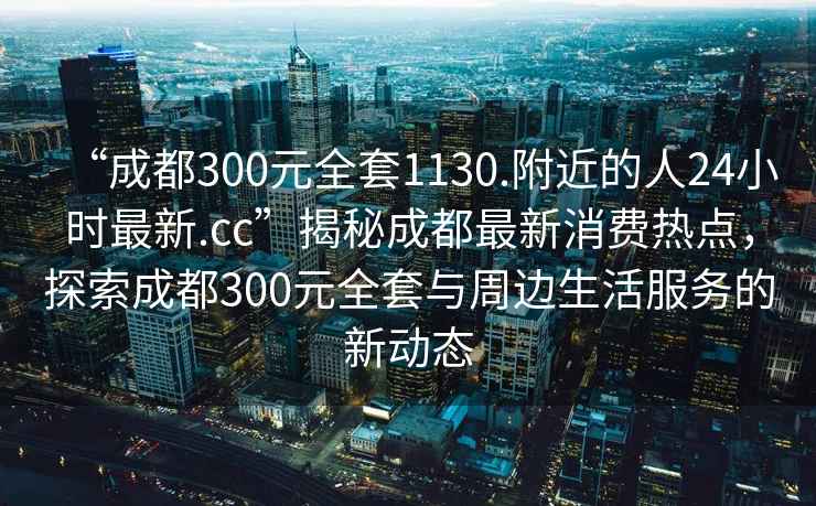 “成都300元全套1130.附近的人24小時最新.cc”揭秘成都最新消費熱點，探索成都300元全套與周邊生活服務的新動態(tài)