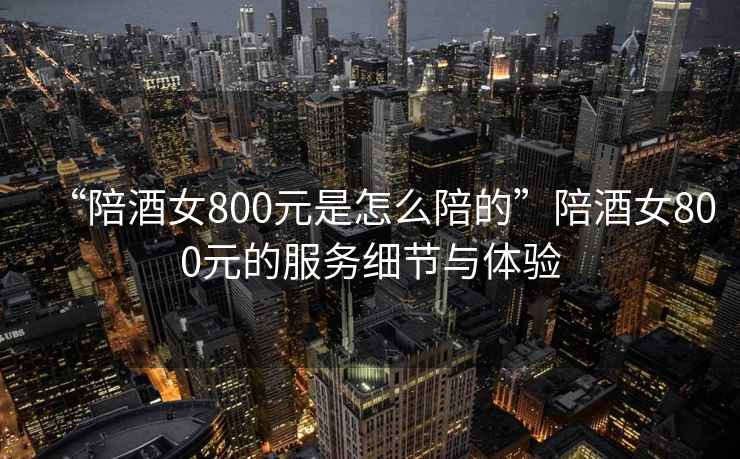 “陪酒女800元是怎么陪的”陪酒女800元的服務(wù)細(xì)節(jié)與體驗(yàn)