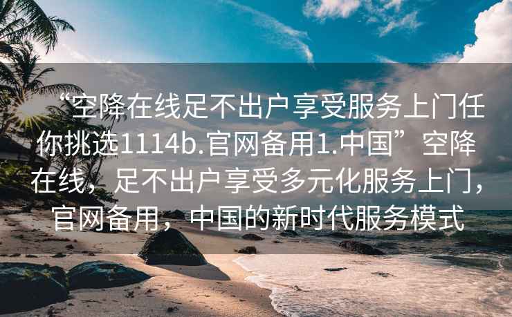 “空降在線足不出戶享受服務(wù)上門任你挑選1114b.官網(wǎng)備用1.中國(guó)”空降在線，足不出戶享受多元化服務(wù)上門，官網(wǎng)備用，中國(guó)的新時(shí)代服務(wù)模式