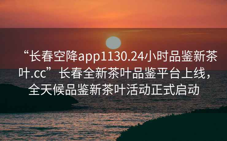 “長春空降app1130.24小時品鑒新茶葉.cc”長春全新茶葉品鑒平臺上線，全天候品鑒新茶葉活動正式啟動