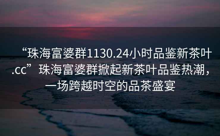“珠海富婆群1130.24小時品鑒新茶葉.cc”珠海富婆群掀起新茶葉品鑒熱潮，一場跨越時空的品茶盛宴