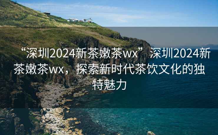 “深圳2024新茶嫩茶wx”深圳2024新茶嫩茶wx，探索新時代茶飲文化的獨特魅力