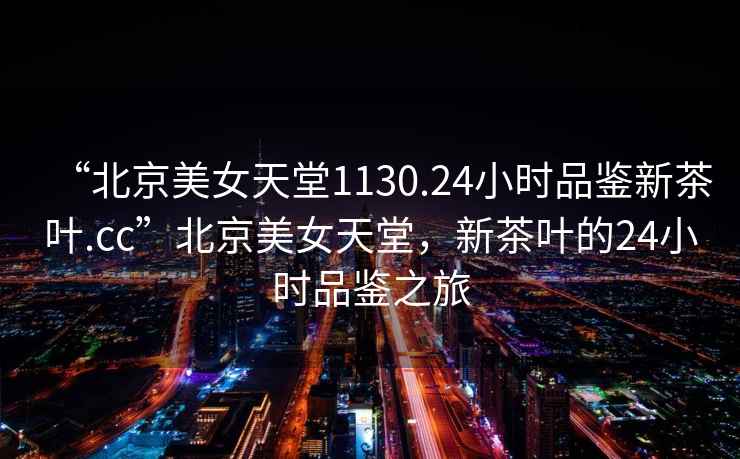 “北京美女天堂1130.24小時(shí)品鑒新茶葉.cc”北京美女天堂，新茶葉的24小時(shí)品鑒之旅