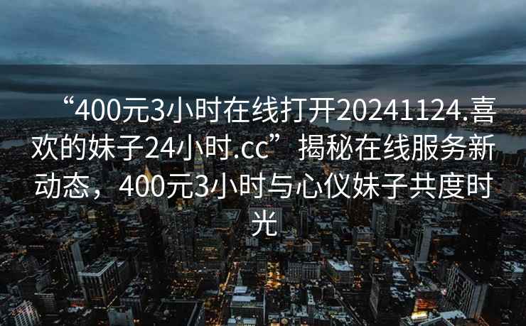 “400元3小時(shí)在線打開20241124.喜歡的妹子24小時(shí).cc”揭秘在線服務(wù)新動(dòng)態(tài)，400元3小時(shí)與心儀妹子共度時(shí)光