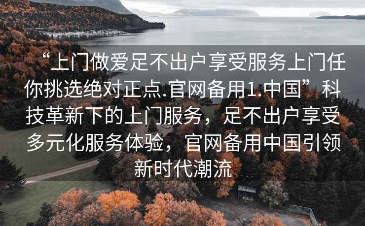 “上門做愛足不出戶享受服務上門任你挑選絕對正點.官網(wǎng)備用1.中國”科技革新下的上門服務，足不出戶享受多元化服務體驗，官網(wǎng)備用中國引領新時代潮流