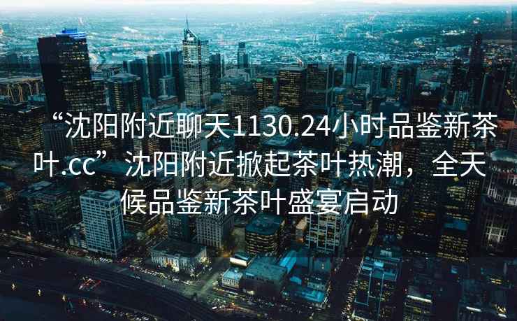 “沈陽附近聊天1130.24小時品鑒新茶葉.cc”沈陽附近掀起茶葉熱潮，全天候品鑒新茶葉盛宴啟動