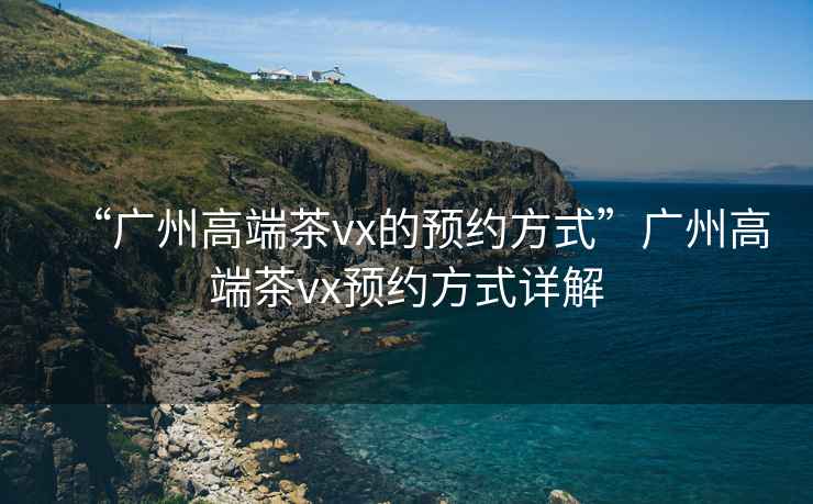 “廣州高端茶vx的預(yù)約方式”廣州高端茶vx預(yù)約方式詳解