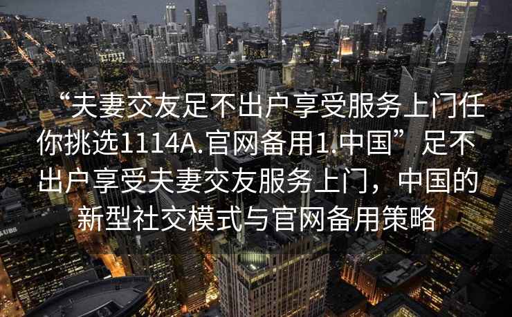 “夫妻交友足不出戶享受服務(wù)上門任你挑選1114A.官網(wǎng)備用1.中國”足不出戶享受夫妻交友服務(wù)上門，中國的新型社交模式與官網(wǎng)備用策略