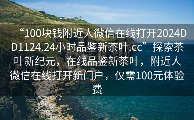 “100塊錢附近人微信在線打開2024DD1124.24小時(shí)品鑒新茶葉.cc”探索茶葉新紀(jì)元，在線品鑒新茶葉，附近人微信在線打開新門戶，僅需100元體驗(yàn)費(fèi)