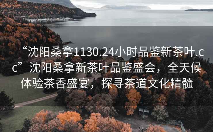 “沈陽桑拿1130.24小時品鑒新茶葉.cc”沈陽桑拿新茶葉品鑒盛會，全天候體驗茶香盛宴，探尋茶道文化精髓