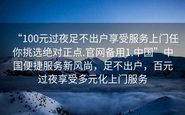 “100元過夜足不出戶享受服務上門任你挑選絕對正點.官網(wǎng)備用1.中國”中國便捷服務新風尚，足不出戶，百元過夜享受多元化上門服務