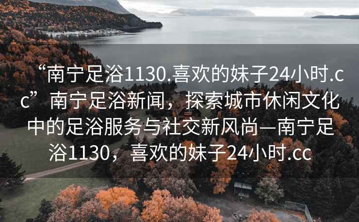 “南寧足浴1130.喜歡的妹子24小時.cc”南寧足浴新聞，探索城市休閑文化中的足浴服務與社交新風尚—南寧足浴1130，喜歡的妹子24小時.cc