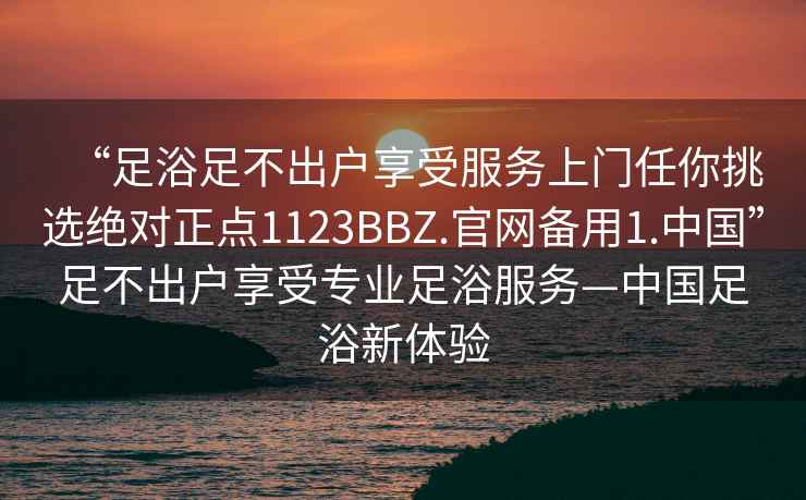 “足浴足不出戶享受服務(wù)上門(mén)任你挑選絕對(duì)正點(diǎn)1123BBZ.官網(wǎng)備用1.中國(guó)”足不出戶享受專(zhuān)業(yè)足浴服務(wù)—中國(guó)足浴新體驗(yàn)