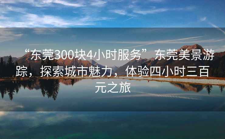 “東莞300塊4小時服務(wù)”東莞美景游蹤，探索城市魅力，體驗(yàn)四小時三百元之旅
