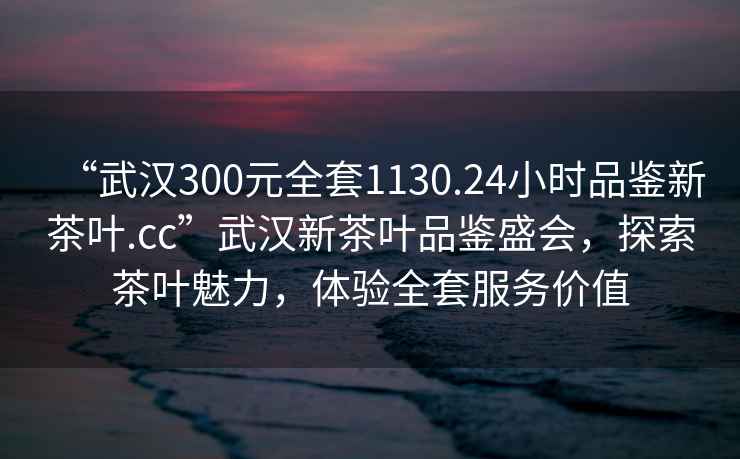 “武漢300元全套1130.24小時(shí)品鑒新茶葉.cc”武漢新茶葉品鑒盛會(huì)，探索茶葉魅力，體驗(yàn)全套服務(wù)價(jià)值