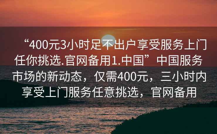 “400元3小時(shí)足不出戶享受服務(wù)上門任你挑選.官網(wǎng)備用1.中國(guó)”中國(guó)服務(wù)市場(chǎng)的新動(dòng)態(tài)，僅需400元，三小時(shí)內(nèi)享受上門服務(wù)任意挑選，官網(wǎng)備用