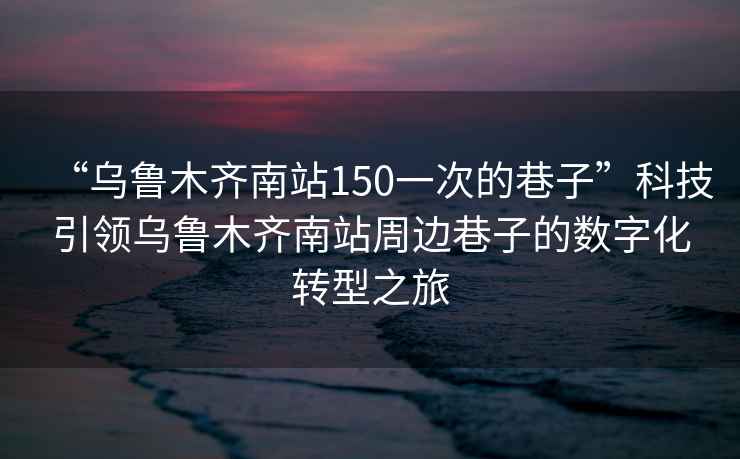 “烏魯木齊南站150一次的巷子”科技引領烏魯木齊南站周邊巷子的數(shù)字化轉型之旅