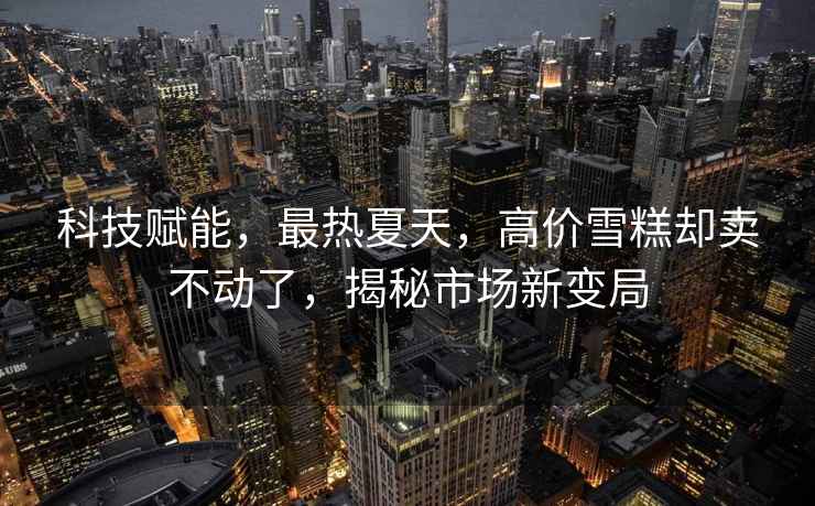 科技賦能，最熱夏天，高價雪糕卻賣不動了，揭秘市場新變局
