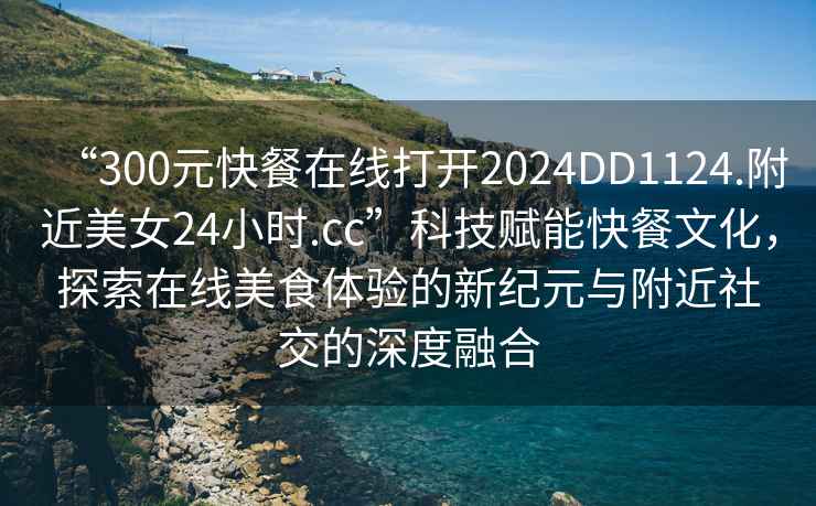 “300元快餐在線打開2024DD1124.附近美女24小時.cc”科技賦能快餐文化，探索在線美食體驗的新紀元與附近社交的深度融合