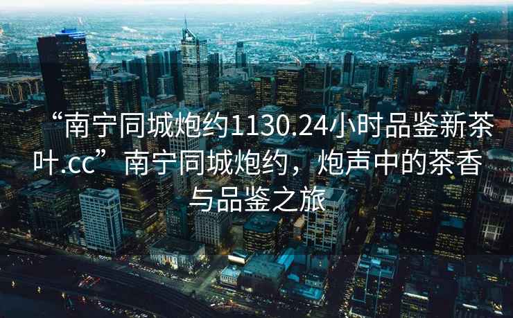 “南寧同城炮約1130.24小時品鑒新茶葉.cc”南寧同城炮約，炮聲中的茶香與品鑒之旅