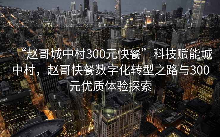 “趙哥城中村300元快餐”科技賦能城中村，趙哥快餐數(shù)字化轉(zhuǎn)型之路與300元優(yōu)質(zhì)體驗探索