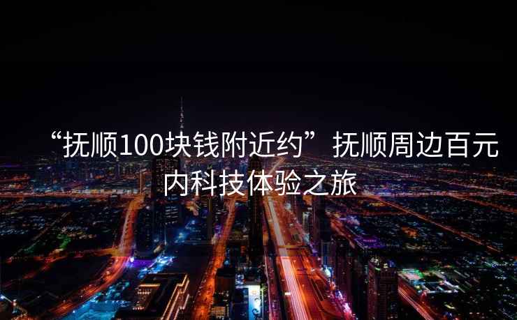 “撫順100塊錢附近約”撫順周邊百元內(nèi)科技體驗(yàn)之旅