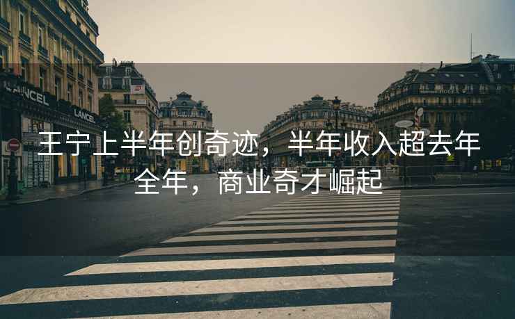 王寧上半年創(chuàng)奇跡，半年收入超去年全年，商業(yè)奇才崛起