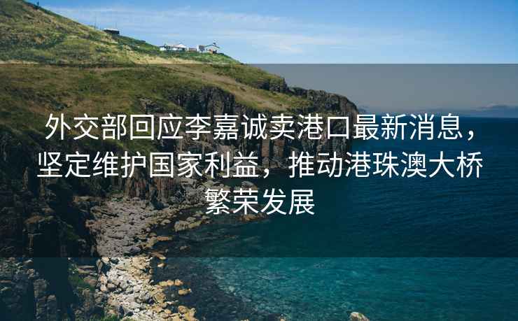 外交部回應(yīng)李嘉誠賣港口最新消息，堅定維護國家利益，推動港珠澳大橋繁榮發(fā)展
