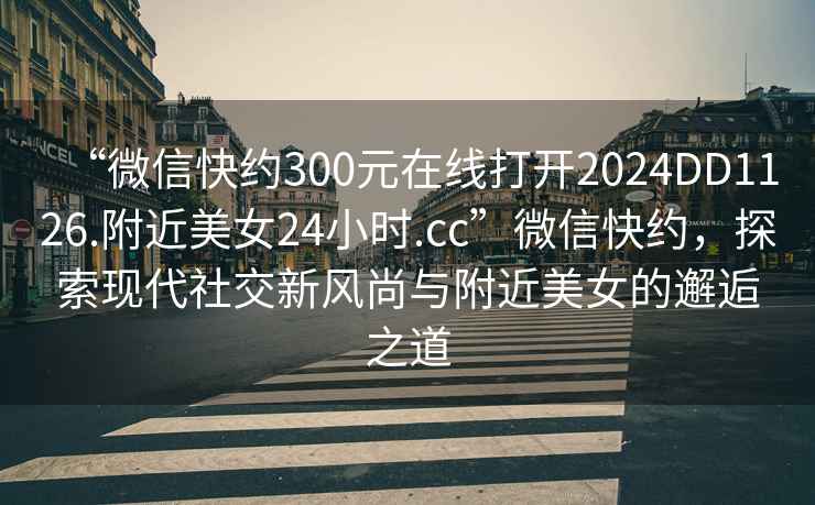 “微信快約300元在線打開2024DD1126.附近美女24小時.cc”微信快約，探索現(xiàn)代社交新風尚與附近美女的邂逅之道