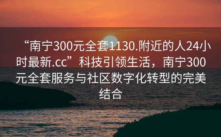 “南寧300元全套1130.附近的人24小時最新.cc”科技引領生活，南寧300元全套服務與社區(qū)數(shù)字化轉(zhuǎn)型的完美結(jié)合