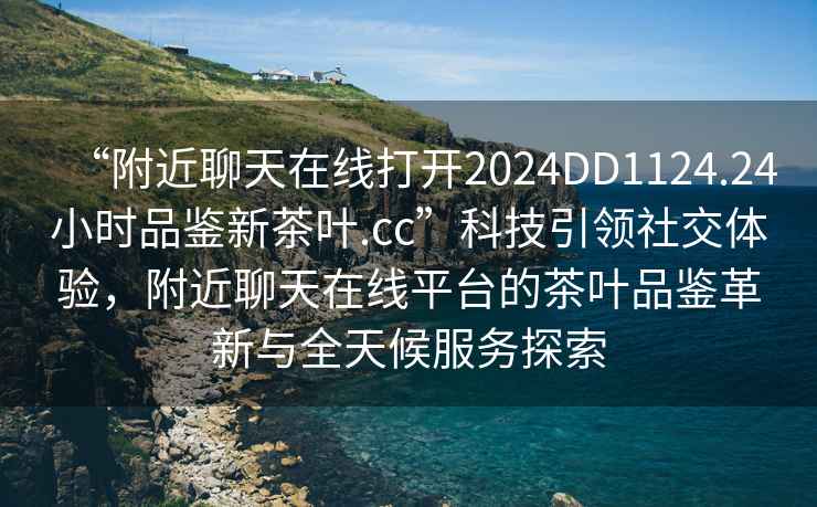 “附近聊天在線打開2024DD1124.24小時(shí)品鑒新茶葉.cc”科技引領(lǐng)社交體驗(yàn)，附近聊天在線平臺(tái)的茶葉品鑒革新與全天候服務(wù)探索