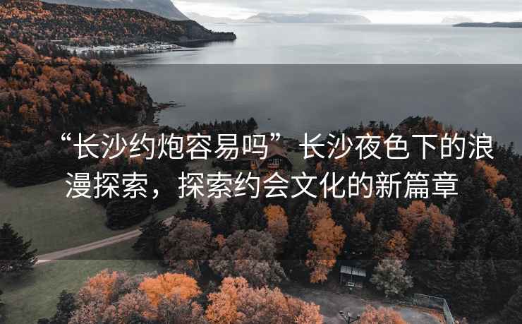 “長沙約炮容易嗎”長沙夜色下的浪漫探索，探索約會文化的新篇章