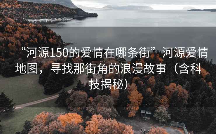 “河源150的愛情在哪條街”河源愛情地圖，尋找那街角的浪漫故事（含科技揭秘）