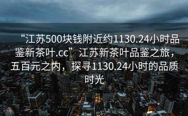 “江蘇500塊錢附近約1130.24小時(shí)品鑒新茶葉.cc”江蘇新茶葉品鑒之旅，五百元之內(nèi)，探尋1130.24小時(shí)的品質(zhì)時(shí)光