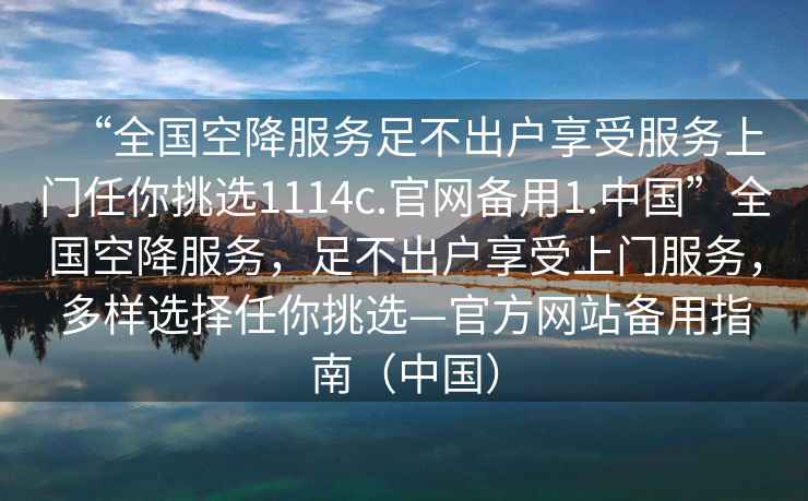 “全國空降服務(wù)足不出戶享受服務(wù)上門任你挑選1114c.官網(wǎng)備用1.中國”全國空降服務(wù)，足不出戶享受上門服務(wù)，多樣選擇任你挑選—官方網(wǎng)站備用指南（中國）