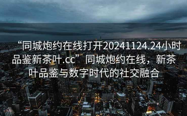 “同城炮約在線打開20241124.24小時品鑒新茶葉.cc”同城炮約在線，新茶葉品鑒與數(shù)字時代的社交融合