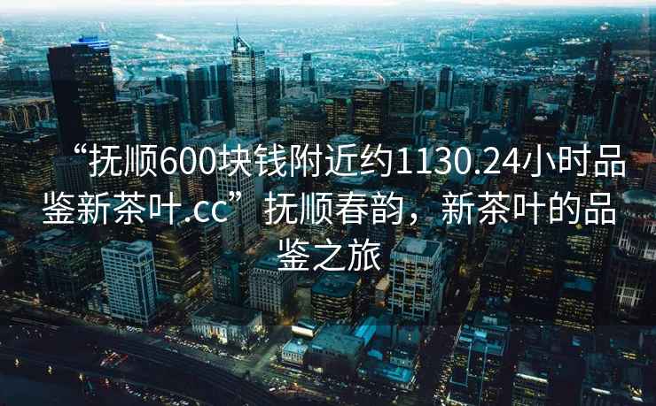 “撫順600塊錢附近約1130.24小時品鑒新茶葉.cc”撫順春韻，新茶葉的品鑒之旅