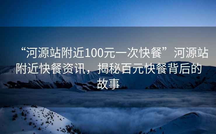 “河源站附近100元一次快餐”河源站附近快餐資訊，揭秘百元快餐背后的故事